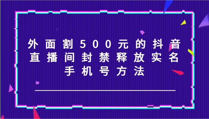 外面割500元的抖音直播间封禁释放实名/手机号方法！-川融创客