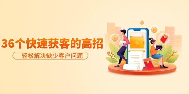 (9644期)分享36个快速获客的高招：轻松解决缺少客户问题，有效才是硬道理-川融创客