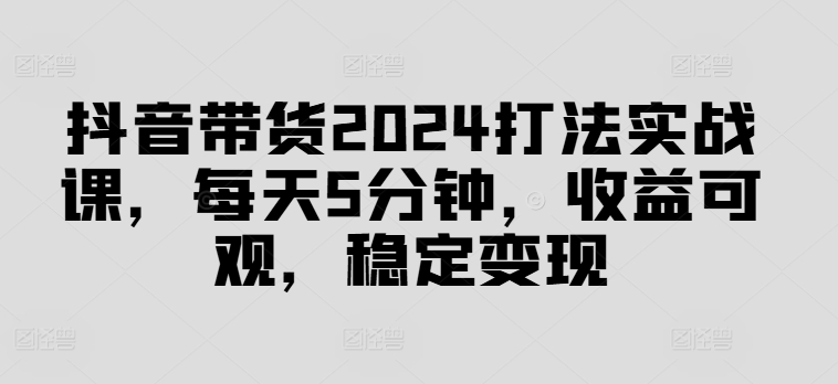 抖音带货2024打法实战课，每天5分钟，收益可观，稳定变现【揭秘】-川融创客