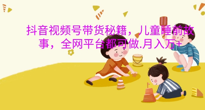 抖音视频号带货秘籍，儿童睡前故事，全网平台都可做，月入过W【揭秘】-川融创客