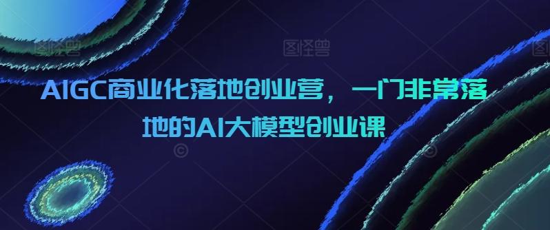 AIGC商业化落地创业营，一门非常落地的AI大模型创业课-川融创客