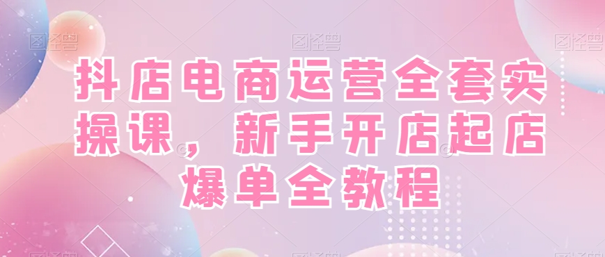 抖店电商运营全套实操课，新手开店起店爆单全教程-川融创客