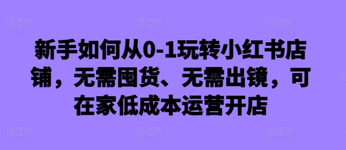 新手如何从0-1玩转小红书店铺，无需囤货、无需出镜，可在家低成本运营开店-川融创客