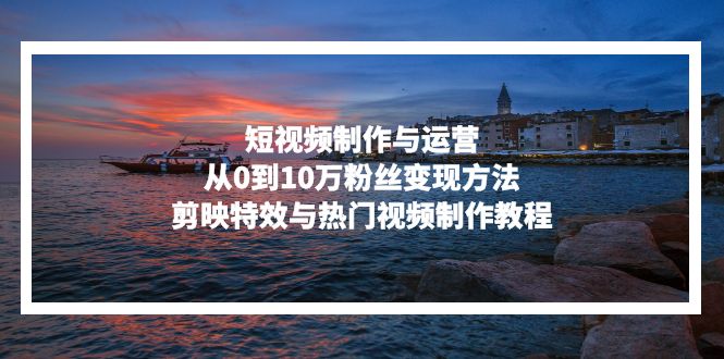 短视频制作与运营，从0到10万粉丝变现方法，剪映特效与热门视频制作教程-川融创客