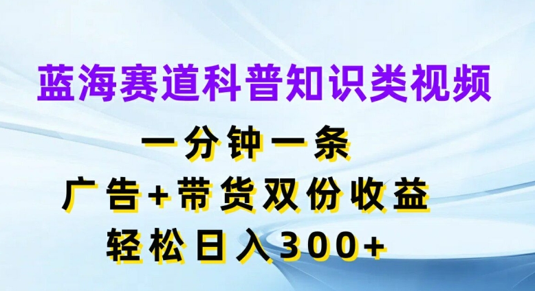 蓝海赛道科普知识类视频，一分钟一条，广告+带货双份收益，轻松日入300+【揭秘】-川融创客