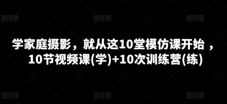 学家庭摄影，就从这10堂模仿课开始 ，10节视频课(学)+10次训练营(练)-川融创客