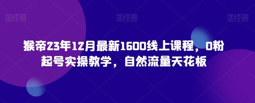 猴帝23年12月最新1600线上课程，0粉起号实操教学，自然流量天花板-川融创客