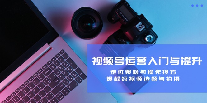 视频号运营入门与提升：定位策略与操作技巧，爆款短视频选题与拍摄-川融创客