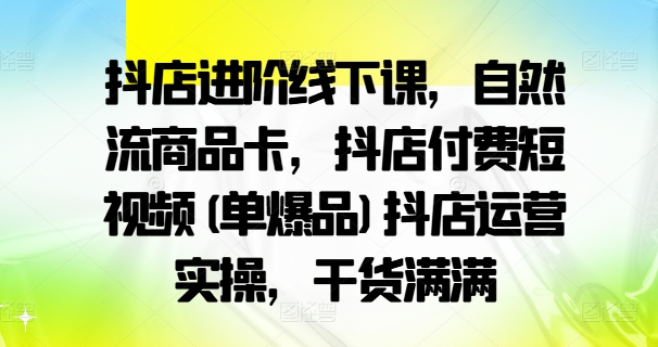 抖店进阶线下课,自然流商品卡,抖店付费短视频(单爆品)抖店运营实操,干货满满