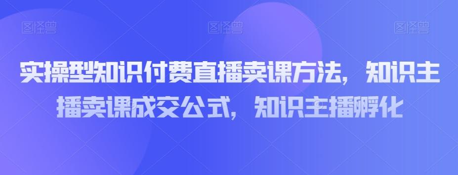 实操型知识付费直播卖课方法，知识主播卖课成交公式，知识主播孵化-川融创客