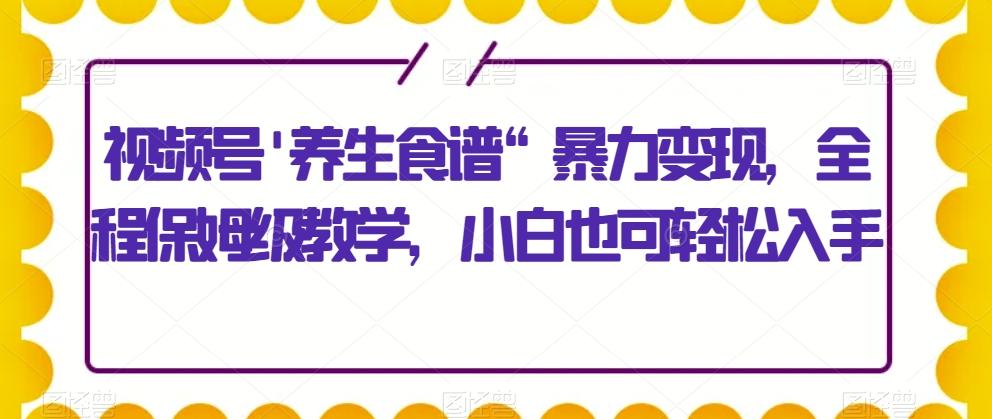 视频号’养生食谱“暴力变现，全程保姆级教学，小白也可轻松入手-川融创客