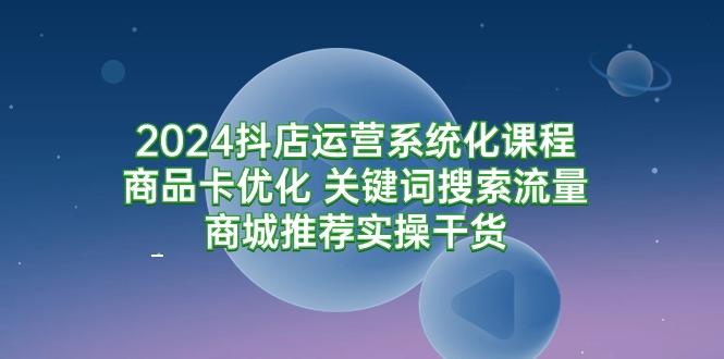 (9438期)2024抖店运营系统化课程：商品卡优化 关键词搜索流量商城推荐实操干货-川融创客