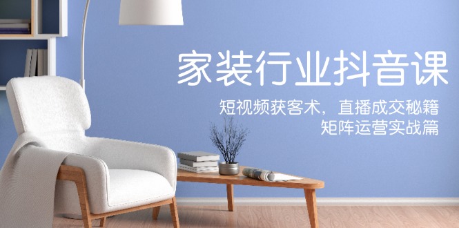 家装抖音课：短视频获客术，直播成交秘籍，矩阵运营实战篇-川融创客