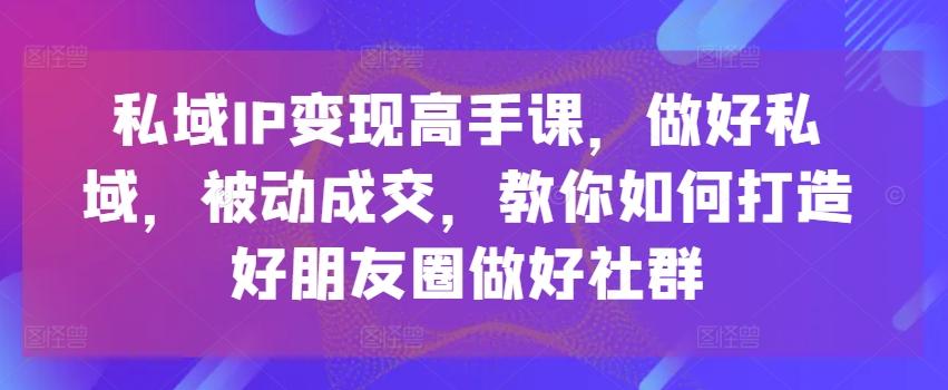 私域IP变现高手课，做好私域，被动成交，教你如何打造好朋友圈做好社群-川融创客