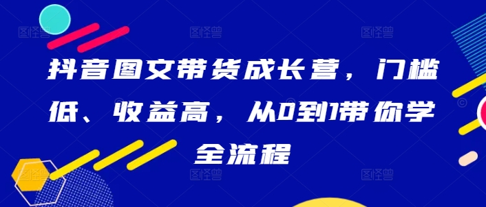 抖音图文带货成长营，门槛低、收益高，从0到1带你学全流程-川融创客