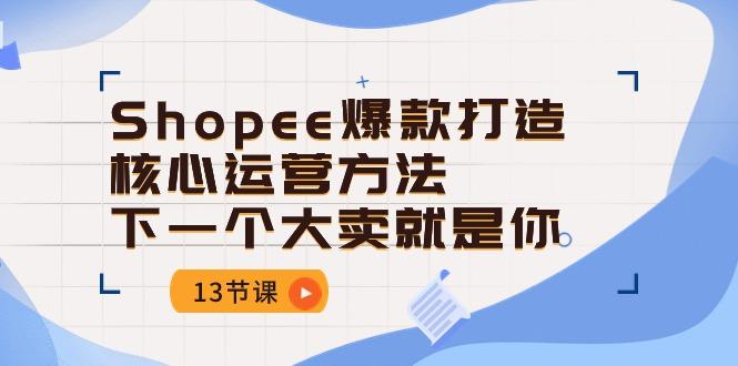 Shopee-爆款打造核心运营方法，下一个大卖就是你(13节课-川融创客