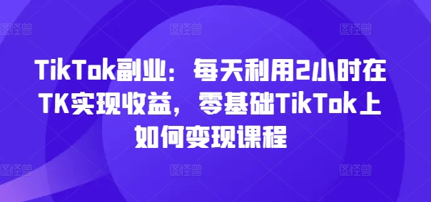 TikTok副业：每天利用2小时在TK实现收益，零基础TikTok上如何变现课程-川融创客