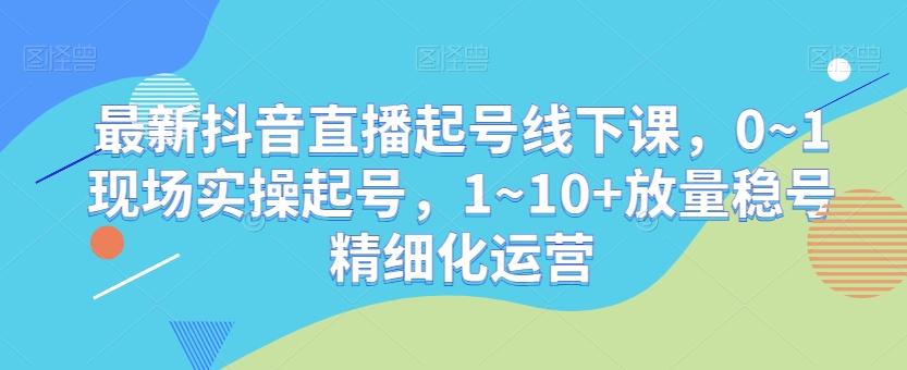 最新抖音直播起号线下课，0~1现场实操起号，1~10+放量稳号精细化运营-川融创客