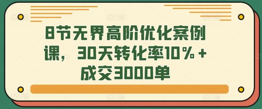8节无界高阶优化案例课，30天转化率10%+成交3000单-川融创客