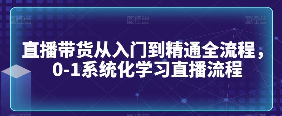 直播带货从入门到精通全流程，0-1系统化学习直播流程-川融创客