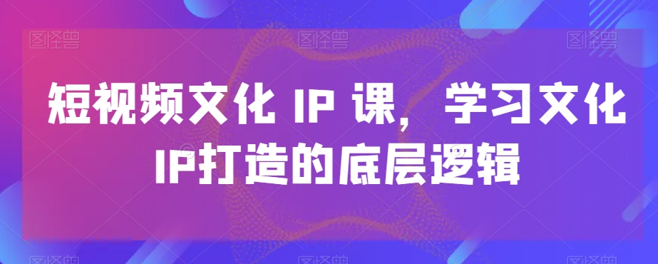短视频文化IP课，学习文化IP打造的底层逻辑-川融创客
