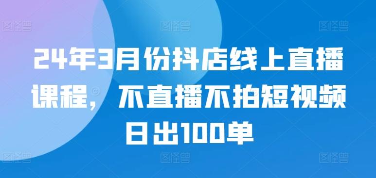 24年3月份抖店线上直播课程，不直播不拍短视频日出100单-川融创客