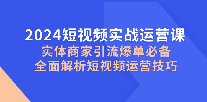 2024短视频实战运营课，实体商家引流爆单必备，全面解析短视频运营技巧-川融创客