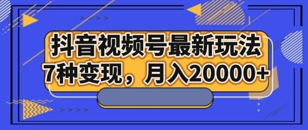 抖音视频号最新玩法，7种变现，月入20000+-川融创客