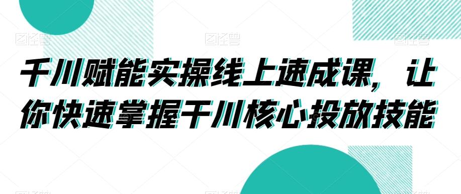 千川赋能实操线上速成课，让你快速掌握干川核心投放技能-川融创客