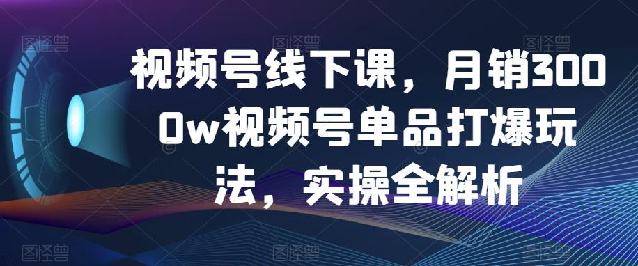 视频号线下课，月销3000w视频号单品打爆玩法，实操全解析-川融创客