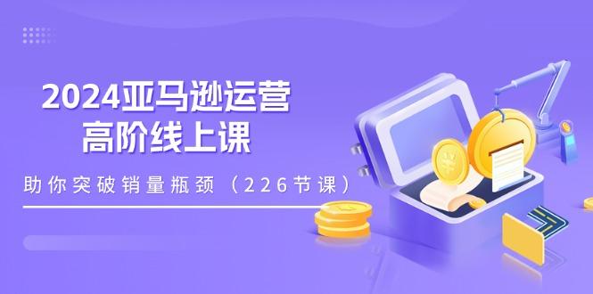 2024亚马逊运营-高阶线上课，助你突破销量瓶颈(228节课-川融创客