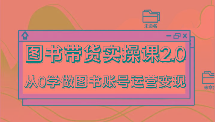 图书带货实操课2.0，从0学做图书账号运营变现，干货教程快速上手，高效起号涨粉-川融创客