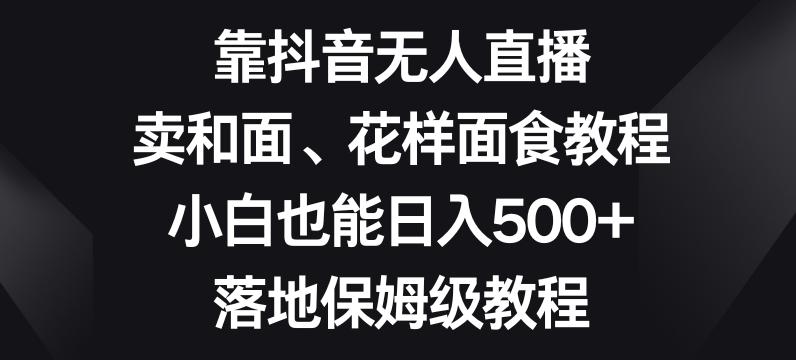靠抖音无人直播，卖和面、花样面试教程，小白也能日入500+，落地保姆级教程【揭秘】-川融创客