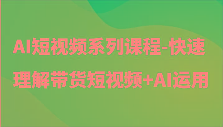 AI短视频系列课程-快速理解带货短视频+AI工具短视频运用-川融创客