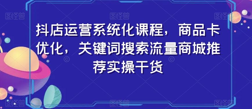 抖店运营系统化课程，商品卡优化，关键词搜索流量商城推荐实操干货-川融创客