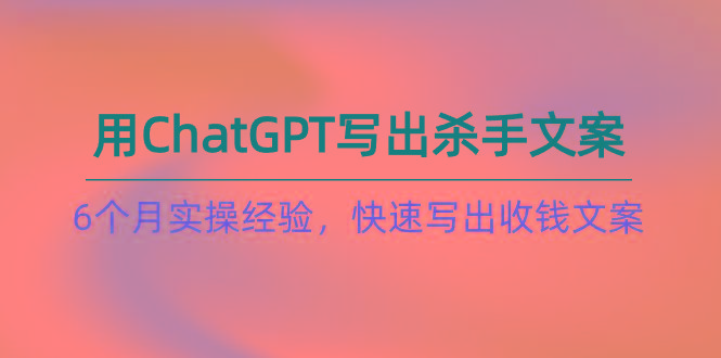 如何用ChatGPT-写出杀手文案，6个月实战经验，快速写出收钱文案(8节课-川融创客