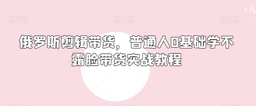 俄罗斯产品剪辑带货，普通人0基础学不露脸带货实战教程-川融创客