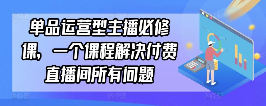 单品运营型主播必修课，一个课程解决付费直播间所有问题-川融创客
