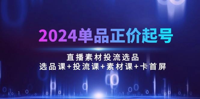 2024单品正价起号，直播素材投流选品：选品课+投流课+素材课+卡首屏/100节-川融创客