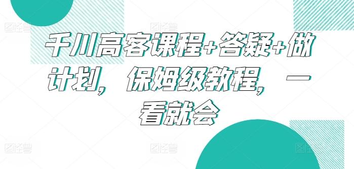 千川高客课程+答疑+做计划，保姆级教程，一看就会-川融创客