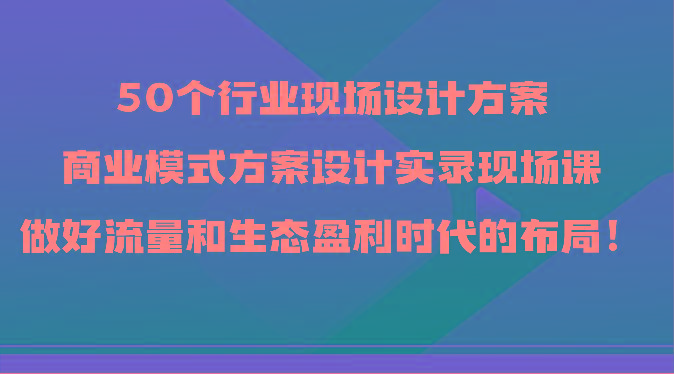 50个行业现场设计方案，商业模式方案设计实录现场课，做好流量和生态盈利时代的布局！-川融创客
