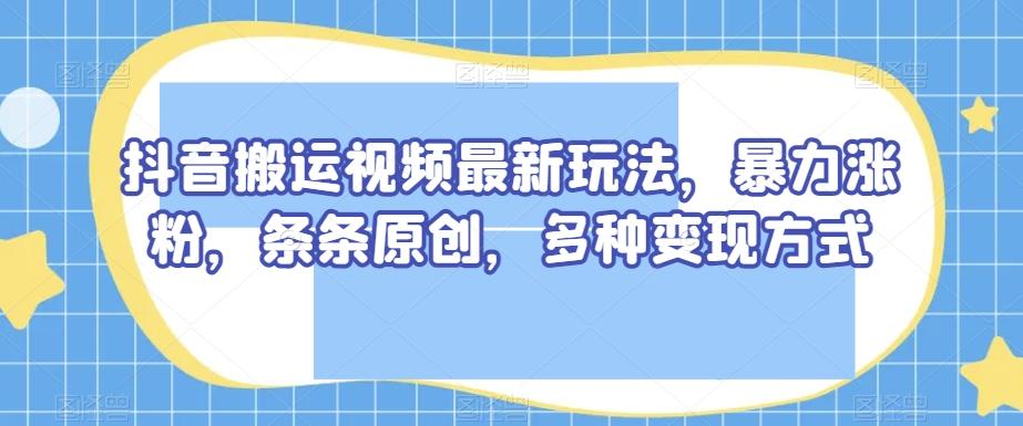 抖音搬运视频最新玩法，暴力涨粉，条条原创，多种变现方式【揭秘】-川融创客