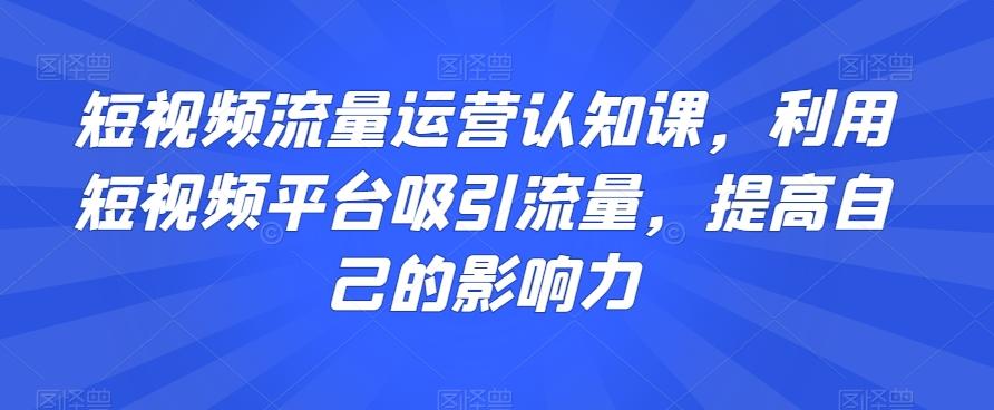 短视频流量运营认知课，利用短视频平台吸引流量，提高自己的影响力-川融创客