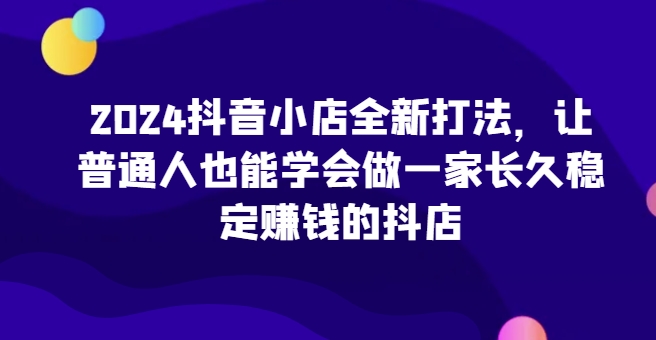 2024抖音小店全新打法，让普通人也能学会做一家长久稳定赚钱的抖店(更新)-川融创客
