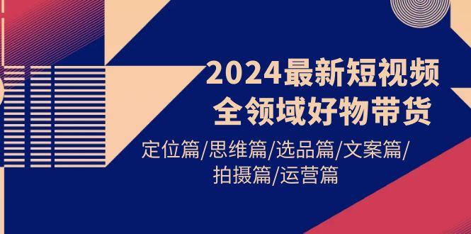 (9818期)2024最新短视频全领域好物带货 定位篇/思维篇/选品篇/文案篇/拍摄篇/运营篇-川融创客