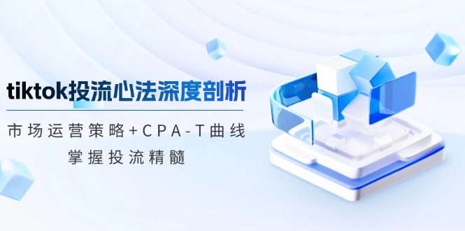 tiktok投流心法深度剖析：市场运营策略+CPA-T曲线，掌握投流精髓-川融创客
