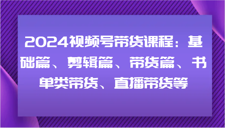 2024视频号带货课程：基础篇、剪辑篇、带货篇、书单类带货、直播带货等-川融创客