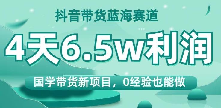 抖音带货蓝海赛道，国学带货新项目，0经验也能做，4天6.5w利润【揭秘】-川融创客