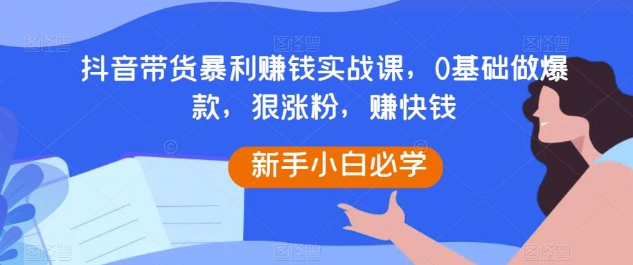 抖音带货暴利赚钱实战课，0基础做爆款，狠涨粉，赚快钱-川融创客