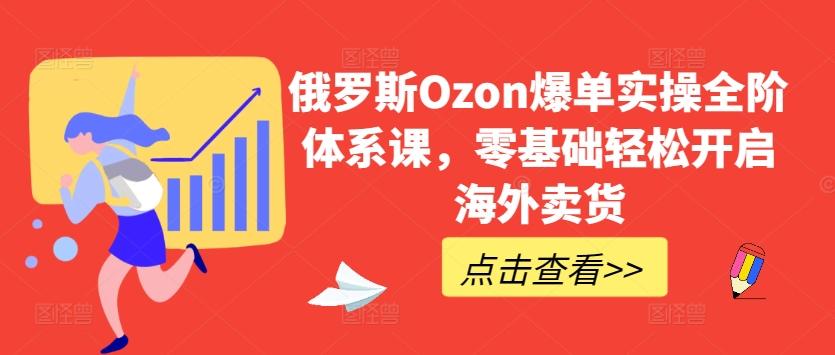 俄罗斯Ozon爆单实操全阶体系课，零基础轻松开启海外卖货-川融创客